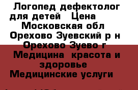 Логопед-дефектолог для детей › Цена ­ 700 - Московская обл., Орехово-Зуевский р-н, Орехово-Зуево г. Медицина, красота и здоровье » Медицинские услуги   